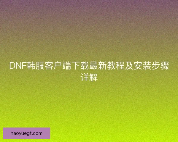 DNF韩服客户端下载最新教程及安装步骤详解 DNF韩服客户端下载最新教程及安装步骤详解