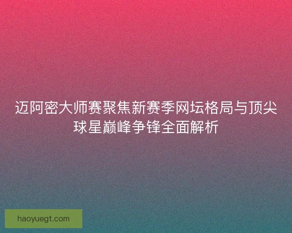 迈阿密大师赛聚焦新赛季网坛格局与顶尖球星巅峰争锋全面解析