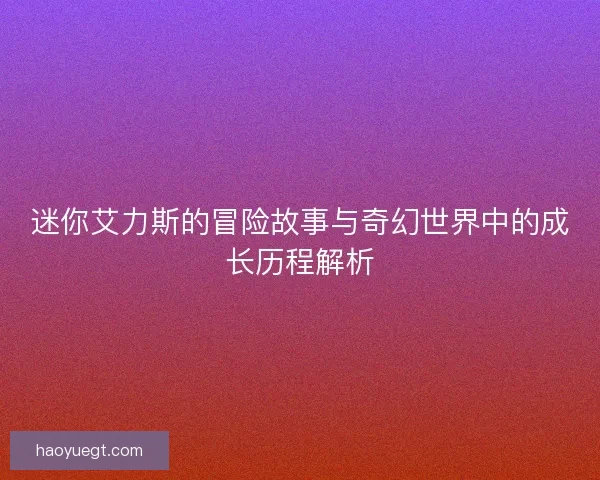 迷你艾力斯的冒险故事与奇幻世界中的成长历程解析