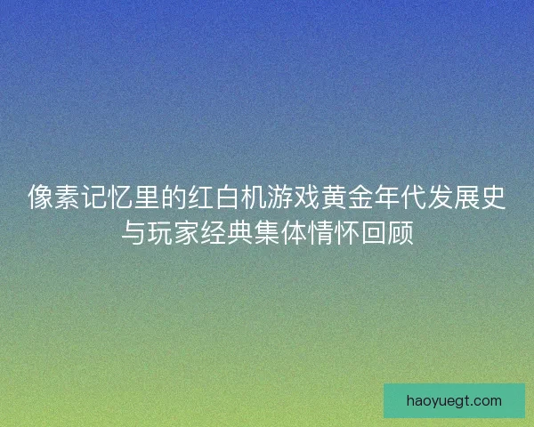 像素记忆里的红白机游戏黄金年代发展史与玩家经典集体情怀回顾