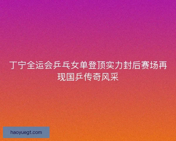 丁宁全运会乒乓女单登顶实力封后赛场再现国乒传奇风采