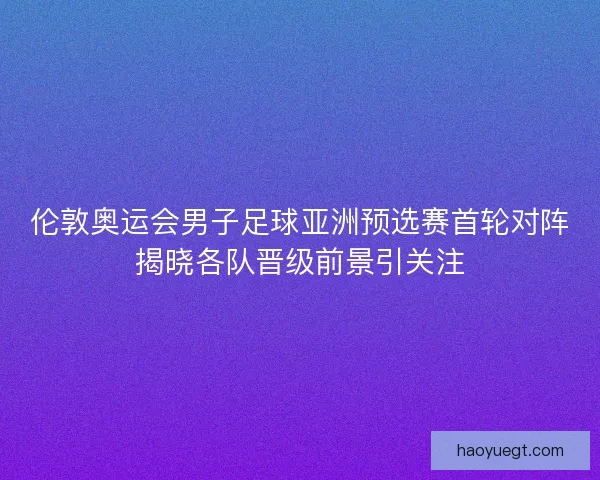 伦敦奥运会男子足球亚洲预选赛首轮对阵揭晓各队晋级前景引关注