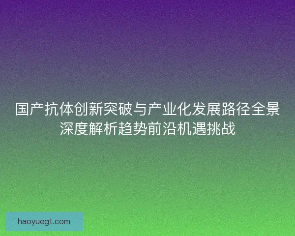 国产抗体创新突破与产业化发展路径全景深度解析趋势前沿机遇挑战 国产抗体创新突破与产业化发展路径全景深度解析趋势前沿机遇挑战