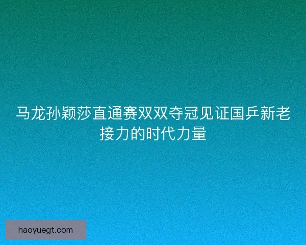 马龙孙颖莎直通赛双双夺冠见证国乒新老接力的时代力量