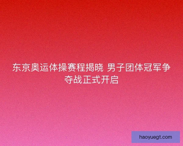 东京奥运体操赛程揭晓 男子团体冠军争夺战正式开启