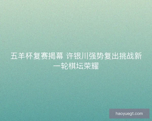 五羊杯复赛揭幕 许银川强势复出挑战新一轮棋坛荣耀