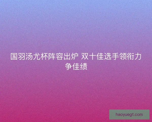 国羽汤尤杯阵容出炉 双十佳选手领衔力争佳绩