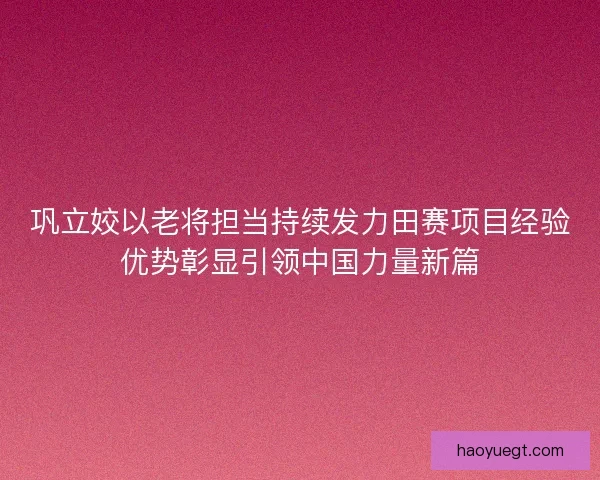 巩立姣以老将担当持续发力田赛项目经验优势彰显引领中国力量新篇