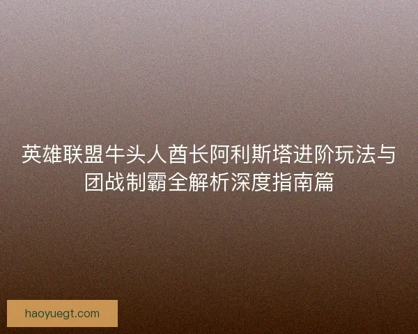 英雄联盟牛头人酋长阿利斯塔进阶玩法与团战制霸全解析深度指南篇