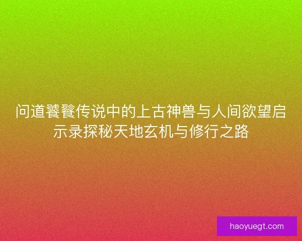 问道饕餮传说中的上古神兽与人间欲望启示录探秘天地玄机与修行之路