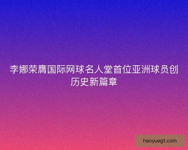 李娜荣膺国际网球名人堂首位亚洲球员创历史新篇章 李娜荣膺国际网球名人堂首位亚洲球员创历史新篇章