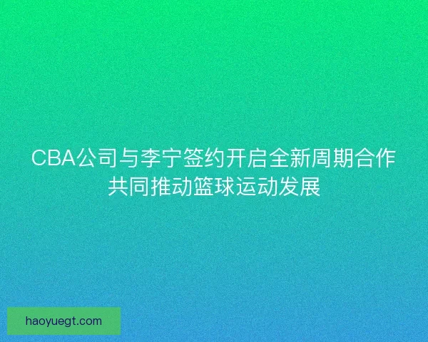 CBA公司与李宁签约开启全新周期合作共同推动篮球运动发展 CBA公司与李宁签约开启全新周期合作共同推动篮球运动发展