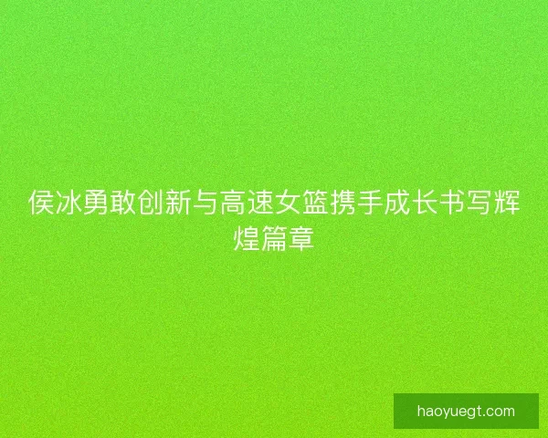 侯冰勇敢创新与高速女篮携手成长书写辉煌篇章