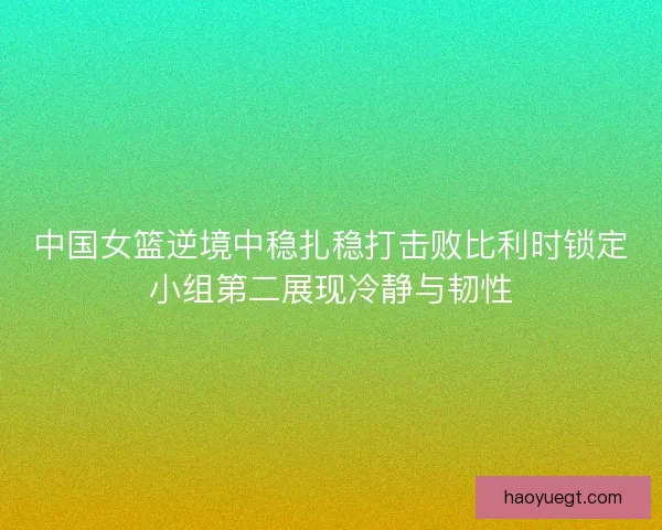 中国女篮逆境中稳扎稳打击败比利时锁定小组第二展现冷静与韧性 中国女篮逆境中稳扎稳打击败比利时锁定小组第二展现冷静与韧性