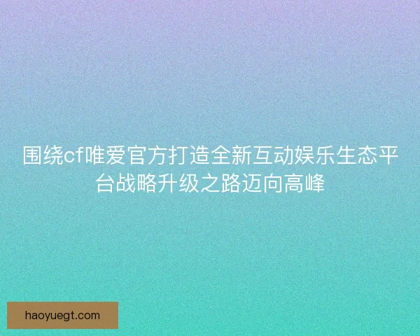 围绕cf唯爱官方打造全新互动娱乐生态平台战略升级之路迈向高峰