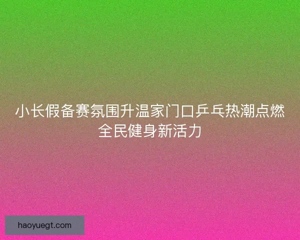 小长假备赛氛围升温家门口乒乓热潮点燃全民健身新活力