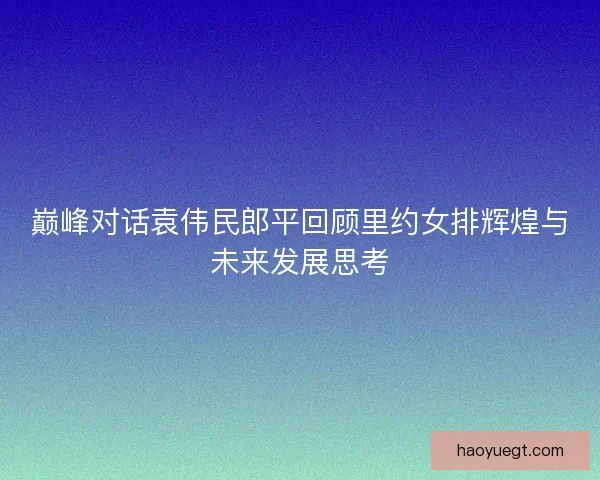 巅峰对话袁伟民郎平回顾里约女排辉煌与未来发展思考