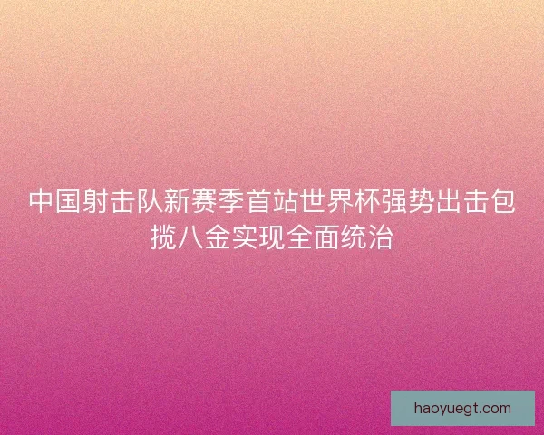 中国射击队新赛季首站世界杯强势出击包揽八金实现全面统治