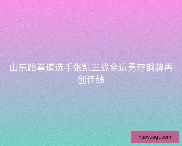 山东跆拳道选手张凯三战全运勇夺铜牌再创佳绩