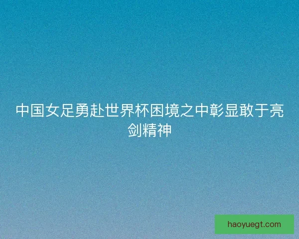 中国女足勇赴世界杯困境之中彰显敢于亮剑精神 中国女足勇赴世界杯困境之中彰显敢于亮剑精神