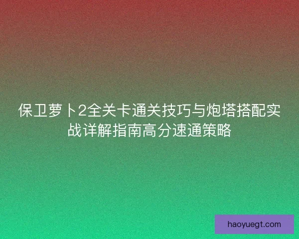 保卫萝卜2全关卡通关技巧与炮塔搭配实战详解指南高分速通策略 保卫萝卜2全关卡通关技巧与炮塔搭配实战详解指南高分速通策略