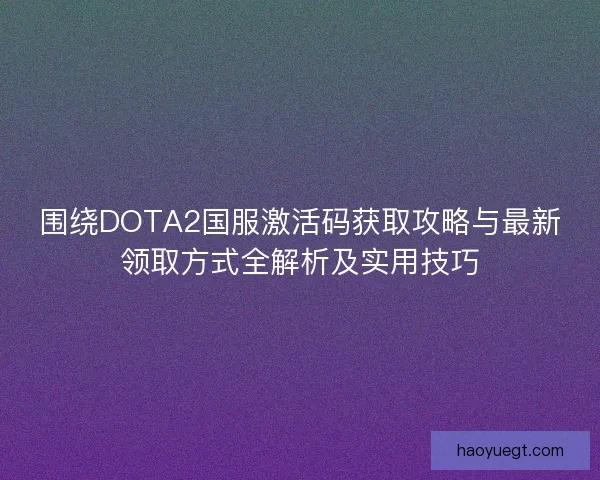 围绕DOTA2国服激活码获取攻略与最新领取方式全解析及实用技巧