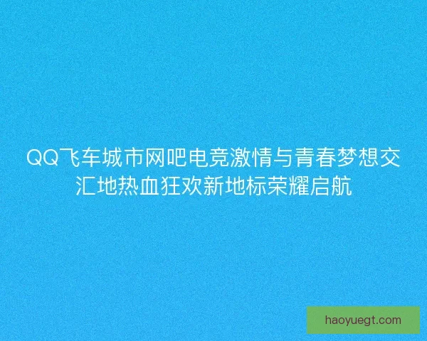 QQ飞车城市网吧电竞激情与青春梦想交汇地热血狂欢新地标荣耀启航