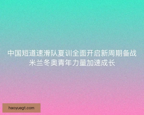 中国短道速滑队夏训全面开启新周期备战米兰冬奥青年力量加速成长 中国短道速滑队夏训全面开启新周期备战米兰冬奥青年力量加速成长