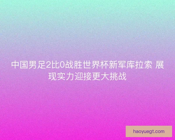中国男足2比0战胜世界杯新军库拉索 展现实力迎接更大挑战 中国男足2比0战胜世界杯新军库拉索 展现实力迎接更大挑战